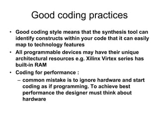 Good coding practices
• Good coding style means that the synthesis tool can
identify constructs within your code that it can easily
map to technology features
• All programmable devices may have their unique
architectural resources e.g. Xilinx Virtex series has
built-in RAM
• Coding for performance :
– common mistake is to ignore hardware and start
coding as if programming. To achieve best
performance the designer must think about
hardware
 
