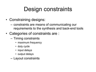 Design constraints
• Constraining designs:
– constraints are means of communicating our
requirements to the synthesis and back-end tools
• Categories of constraints are :
– Timing constraints
• maximum frequency
• duty cycle
• input delays
• output delays
– Layout constraints
 