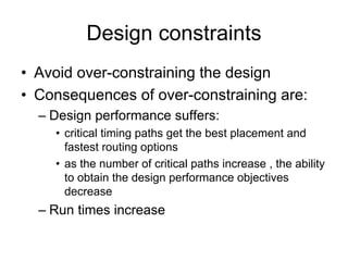 Design constraints
• Avoid over-constraining the design
• Consequences of over-constraining are:
– Design performance suffers:
• critical timing paths get the best placement and
fastest routing options
• as the number of critical paths increase , the ability
to obtain the design performance objectives
decrease
– Run times increase
 