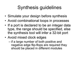 Synthesis guidelines
• Simulate your design before synthesis
• Avoid combinational loops in processes
• If a port is declared to be an integer data
type, the range should be specified, else
the synthesis tool will infer a 32-bit port
• Avoid mixed clock edges
– if a large number of both positive and
negative edge flip-flops are required they
should be placed in different modules
 