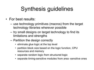 Synthesis guidelines
• For best results:
– use technology primitives (macros) from the target
technology libraries wherever possible
– try small designs on target technology to find its
limitations and strengths
– Partition the design correctly
• eliminate glue logic at the top level
• partition block size based on the logic function, CPU
resources and memory
• separate random logic from structured logic
• separate timing-sensitive modules from area -sensitive ones
 
