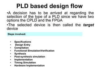 PLD based design flow
•A decision has to be arrived at regarding the
selection of the type of a PLD since we have two
options the CPLD and the FPGA
•The selected device is then called the target
device
• Specifications
• Design Entry
• Compilation
• Functional Simulation/Verification
• Synthesis
• Post-synthesis simulation
• Implementation
• Timing Simulation
• Hardware Implementation
Steps involved:
 