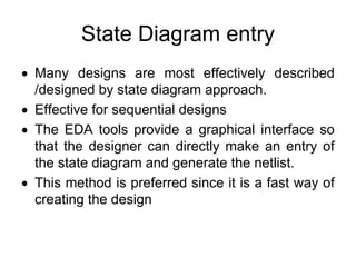 State Diagram entry
• Many designs are most effectively described
/designed by state diagram approach.
• Effective for sequential designs
• The EDA tools provide a graphical interface so
that the designer can directly make an entry of
the state diagram and generate the netlist.
• This method is preferred since it is a fast way of
creating the design
 