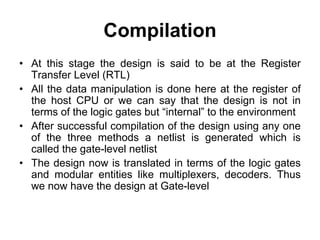 Compilation
• At this stage the design is said to be at the Register
Transfer Level (RTL)
• All the data manipulation is done here at the register of
the host CPU or we can say that the design is not in
terms of the logic gates but “internal” to the environment
• After successful compilation of the design using any one
of the three methods a netlist is generated which is
called the gate-level netlist
• The design now is translated in terms of the logic gates
and modular entities like multiplexers, decoders. Thus
we now have the design at Gate-level
 