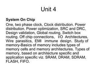 Unit 4
System On Chip
One, two phase clock, Clock distribution. Power
distribution. Power optimization, SRC and DRC,
Design validation, Global routing, Switch box
routing. Off chip connections, I/O Architectures,
Wire parasitics, EMI immune design. Study of
memory-Basics of memory includes types of
memory cells and memory architectures. Types of
memory, based on architecture specific and
application specific viz. SRAM, DRAM, SDRAM,
FLASH, FIFO.
 