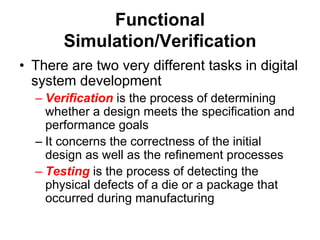 Functional
Simulation/Verification
• There are two very different tasks in digital
system development
– Verification is the process of determining
whether a design meets the specification and
performance goals
– It concerns the correctness of the initial
design as well as the refinement processes
– Testing is the process of detecting the
physical defects of a die or a package that
occurred during manufacturing
 