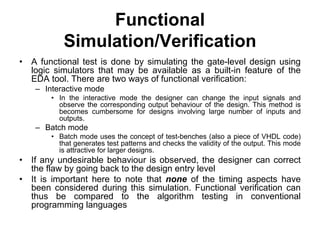 Functional
Simulation/Verification
• A functional test is done by simulating the gate-level design using
logic simulators that may be available as a built-in feature of the
EDA tool. There are two ways of functional verification:
– Interactive mode
• In the interactive mode the designer can change the input signals and
observe the corresponding output behaviour of the design. This method is
becomes cumbersome for designs involving large number of inputs and
outputs.
– Batch mode
• Batch mode uses the concept of test-benches (also a piece of VHDL code)
that generates test patterns and checks the validity of the output. This mode
is attractive for larger designs.
• If any undesirable behaviour is observed, the designer can correct
the flaw by going back to the design entry level
• It is important here to note that none of the timing aspects have
been considered during this simulation. Functional verification can
thus be compared to the algorithm testing in conventional
programming languages
 