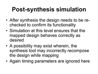 Post-synthesis simulation
• After synthesis the design needs to be re-
checked to confirm its functionality
• Simulation at this level ensures that the
mapped design behaves correctly as
desired
• A possibility may exist wherein, the
synthesis tool may incorrectly recompose
the design while mapping
• Again timing parameters are ignored here
 