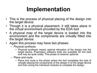Implementation
• This is the process of physical placing of the design into
the target device.
• Though it is a physical placement, it still takes place in
the virtual environment provided by the EDA tool
• A physical map of the target device is loaded into the
environment and the components are virtually fitted into
the target device.
• Again this process may have two phases:
– Physical synthesis
• Physical synthesis means optimal relocation of the design into the
target device. Proprietary software tools are available for this task
and may be quite costly. This phase is however optional.
– Place and route
• Place and route is the phase where the tool completes the task of
virtually placing the components of the design in to the target device
and then wiring the individual modules to complete the design.
 