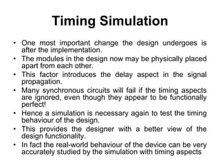 Timing Simulation
• One most important change the design undergoes is
after the implementation.
• The modules in the design now may be physically placed
apart from each other.
• This factor introduces the delay aspect in the signal
propagation.
• Many synchronous circuits will fail if the timing aspects
are ignored, even though they appear to be functionally
perfect!
• Hence a simulation is necessary again to test the timing
behaviour of the design.
• This provides the designer with a better view of the
design functionality.
• In fact the real-world behaviour of the device can be very
accurately studied by the simulation with timing aspects
 
