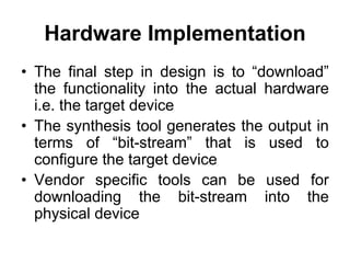 Hardware Implementation
• The final step in design is to “download”
the functionality into the actual hardware
i.e. the target device
• The synthesis tool generates the output in
terms of “bit-stream” that is used to
configure the target device
• Vendor specific tools can be used for
downloading the bit-stream into the
physical device
 