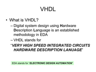VHDL
• What is VHDL?
– Digital system design using Hardware
Description Language is an established
methodology in EDA
– VHDL stands for
“VERY HIGH SPEED INTEGRATED CIRCUITS
HARDWARE DESCRIPTION LANUAGE”
EDA stands for “ELECTRONIC DESIGN AUTOMATION”
 