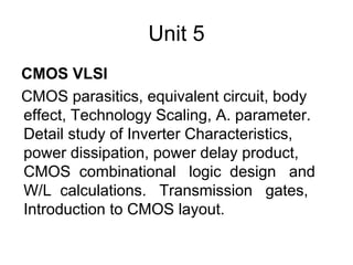 Unit 5
CMOS VLSI
CMOS parasitics, equivalent circuit, body
effect, Technology Scaling, A. parameter.
Detail study of Inverter Characteristics,
power dissipation, power delay product,
CMOS combinational logic design and
W/L calculations. Transmission gates,
Introduction to CMOS layout.
 