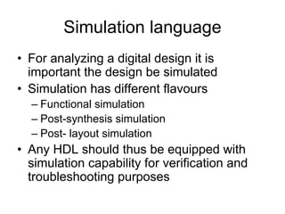 Simulation language
• For analyzing a digital design it is
important the design be simulated
• Simulation has different flavours
– Functional simulation
– Post-synthesis simulation
– Post- layout simulation
• Any HDL should thus be equipped with
simulation capability for verification and
troubleshooting purposes
 