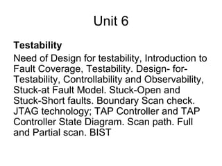 Unit 6
Testability
Need of Design for testability, Introduction to
Fault Coverage, Testability. Design- for-
Testability, Controllability and Observability,
Stuck-at Fault Model. Stuck-Open and
Stuck-Short faults. Boundary Scan check.
JTAG technology; TAP Controller and TAP
Controller State Diagram. Scan path. Full
and Partial scan. BIST
 