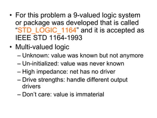 • For this problem a 9-valued logic system
or package was developed that is called
“STD_LOGIC_1164” and it is accepted as
IEEE STD 1164-1993
• Multi-valued logic
– Unknown: value was known but not anymore
– Un-initialized: value was never known
– High impedance: net has no driver
– Drive strengths: handle different output
drivers
– Don’t care: value is immaterial
 