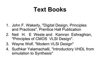 Text Books
1. John F. Wakerly, "Digital Design, Principles
and Practices", Prentice Hall Publication
2. Neil H. E Weste and Kamran Eshraghian,
"Principles of CMOS VLSI Design".
3. Wayne Wolf, "Modern VLSI Design"
4. Sudhkar Yalamachalli, "Introductory VHDL from
simulation to Synthesis"
 