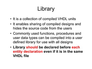 Library
• It is a collection of compiled VHDL units
• It enables sharing of compiled designs and
hides the source code from the users
• Commonly used functions, procedures and
user data types can be compiled into a user
defined library for use with all designs
• Library should be declared before each
entity declaration even if it is in the same
VHDL file
 