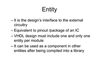 Entity
– It is the design’s interface to the external
circuitry
– Equivalent to pinout /package of an IC
– VHDL design must include one and only one
entity per module
– It can be used as a component in other
entities after being compiled into a library
 