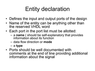 Entity declaration
• Defines the input and output ports of the design
• Name of the entity can be anything other than
the reserved VHDL word
• Each port in the port list must be allotted:
– a name ( should be self-explanatory that provides
information about its function
– data flow direction or mode
– a type
• Ports should be well documented with
comments at the end of line providing additional
information about the signal
 
