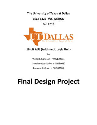 The University of Texas at Dallas
EECT 6325- VLSI DESIGN
Fall 2018
16-bit ALU (Arithmetic Logic Unit)
by
Vignesh Ganesan – VXG170004
Jayashree Jayabalan – JXJ180012
Franson Joshua J – FXJ180000
Final Design Project
 