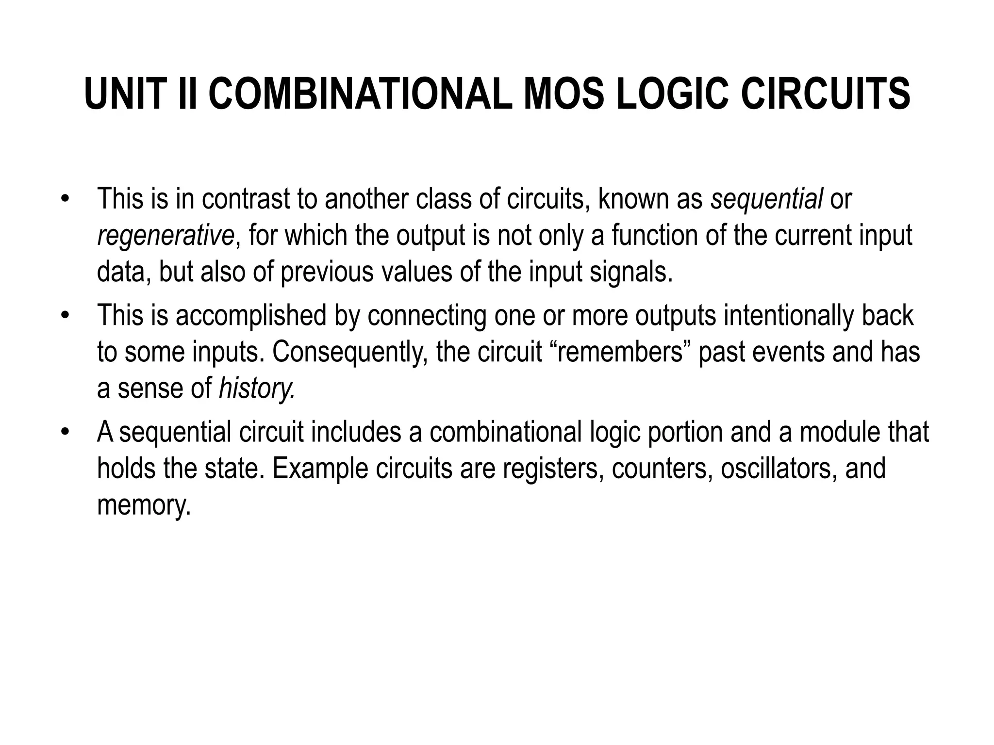 UNIT II COMBINATIONAL MOS LOGIC CIRCUITS
• This is in contrast to another class of circuits, known as sequential or
regenerative, for which the output is not only a function of the current input
data, but also of previous values of the input signals.
• This is accomplished by connecting one or more outputs intentionally back
to some inputs. Consequently, the circuit “remembers” past events and has
a sense of history.
• A sequential circuit includes a combinational logic portion and a module that
holds the state. Example circuits are registers, counters, oscillators, and
memory.
 