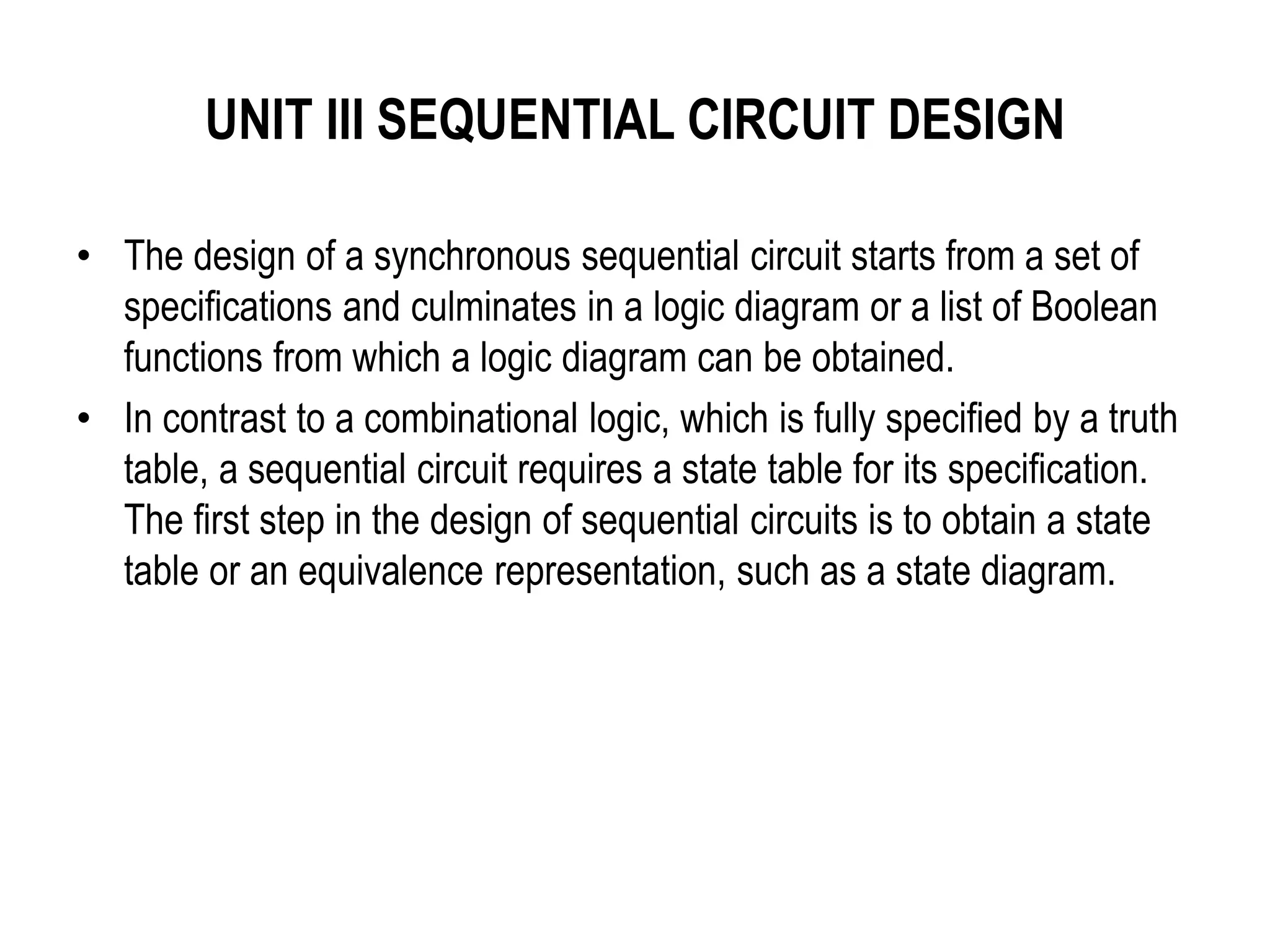 UNIT III SEQUENTIAL CIRCUIT DESIGN
• The design of a synchronous sequential circuit starts from a set of
specifications and culminates in a logic diagram or a list of Boolean
functions from which a logic diagram can be obtained.
• In contrast to a combinational logic, which is fully specified by a truth
table, a sequential circuit requires a state table for its specification.
The first step in the design of sequential circuits is to obtain a state
table or an equivalence representation, such as a state diagram.
 