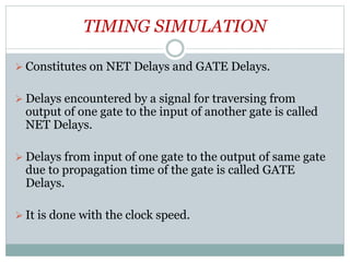 TIMING SIMULATION
 Constitutes on NET Delays and GATE Delays.
 Delays encountered by a signal for traversing from
output of one gate to the input of another gate is called
NET Delays.
 Delays from input of one gate to the output of same gate
due to propagation time of the gate is called GATE
Delays.
 It is done with the clock speed.
 