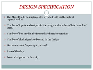 DESIGN SPECIFICATION
 The Algorithm to be implemented in detail with mathematical
representation.
 Number of inputs and outputs in the design and number of bits in each of
them.
 Number of bits used in the internal arithmetic operation.
 Number of clock signals to be used in the design.
 Maximum clock frequency to be used.
 Area of the chip.
 Power dissipation in the chip.
 