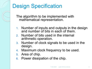 Design Specification
The algorithm to be implemented with
mathematical representation.
1. Number of inputs and outputs in the design
and number of bits in each of them.
2. Number of bits used in the internal
arithmetic operation.
3. Number of clock signals to be used in the
design.
4. Maximum clock frequency to be used.
5. Area of chip.
6. Power dissipation of the chip.
7/20/2020 4@KUNTALADAS
 
