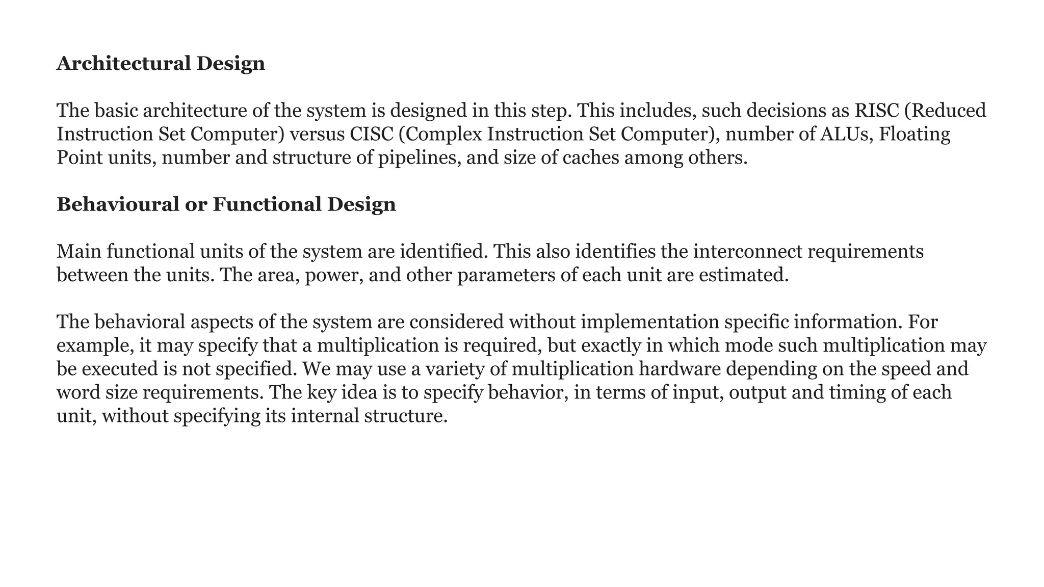 Architectural Design
The basic architecture of the system is designed in this step. This includes, such decisions as RISC (Reduced
Instruction Set Computer) versus CISC (Complex Instruction Set Computer), number of ALUs, Floating
Point units, number and structure of pipelines, and size of caches among others.
Behavioural or Functional Design
Main functional units of the system are identified. This also identifies the interconnect requirements
between the units. The area, power, and other parameters of each unit are estimated.
The behavioral aspects of the system are considered without implementation specific information. For
example, it may specify that a multiplication is required, but exactly in which mode such multiplication may
be executed is not specified. We may use a variety of multiplication hardware depending on the speed and
word size requirements. The key idea is to specify behavior, in terms of input, output and timing of each
unit, without specifying its internal structure.
 