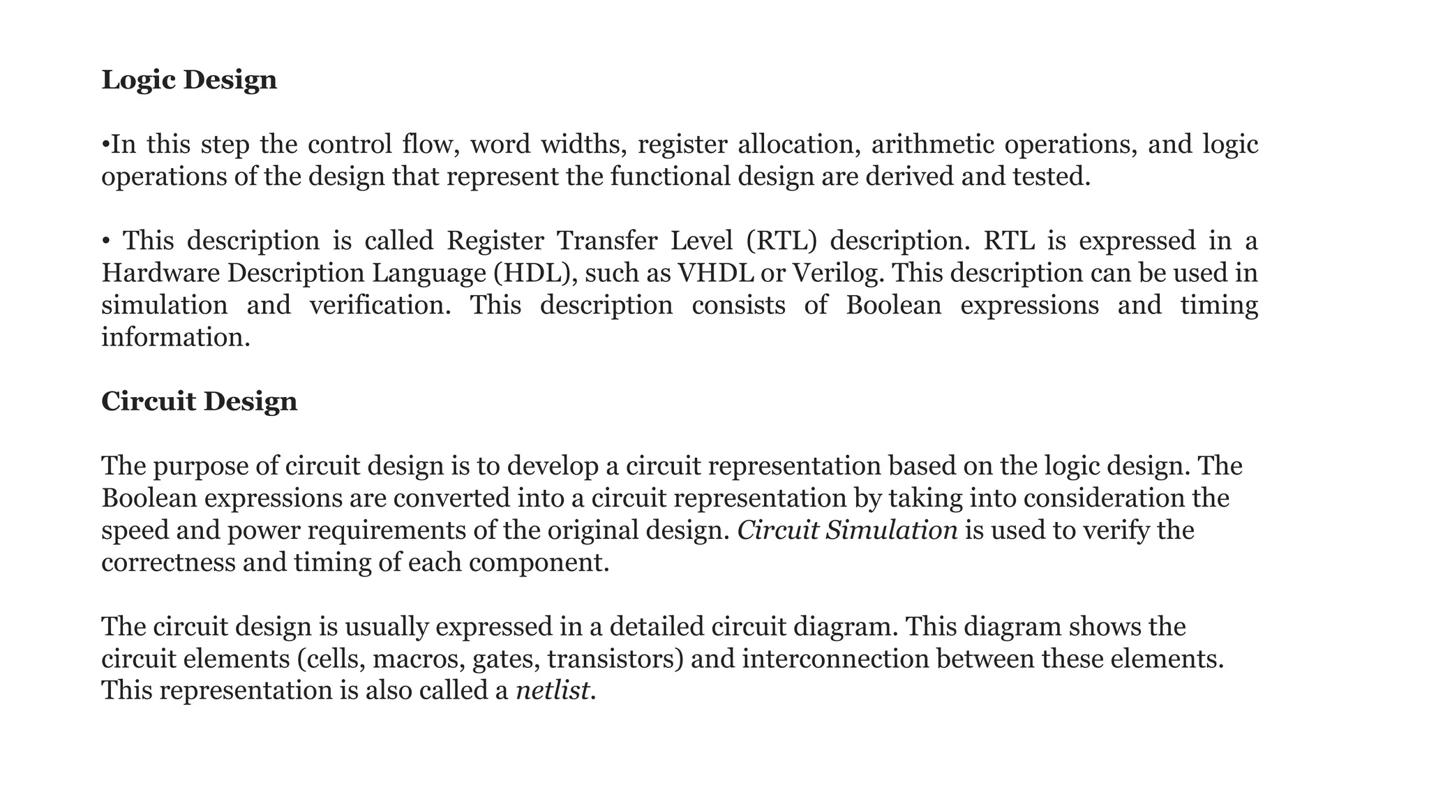 Logic Design
•In this step the control flow, word widths, register allocation, arithmetic operations, and logic
operations of the design that represent the functional design are derived and tested.
• This description is called Register Transfer Level (RTL) description. RTL is expressed in a
Hardware Description Language (HDL), such as VHDL or Verilog. This description can be used in
simulation and verification. This description consists of Boolean expressions and timing
information.
Circuit Design
The purpose of circuit design is to develop a circuit representation based on the logic design. The
Boolean expressions are converted into a circuit representation by taking into consideration the
speed and power requirements of the original design. Circuit Simulation is used to verify the
correctness and timing of each component.
The circuit design is usually expressed in a detailed circuit diagram. This diagram shows the
circuit elements (cells, macros, gates, transistors) and interconnection between these elements.
This representation is also called a netlist.
 