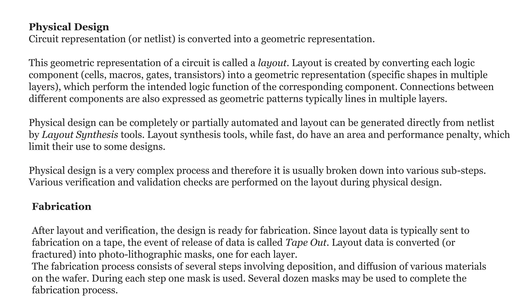 Physical Design
Circuit representation (or netlist) is converted into a geometric representation.
This geometric representation of a circuit is called a layout. Layout is created by converting each logic
component (cells, macros, gates, transistors) into a geometric representation (specific shapes in multiple
layers), which perform the intended logic function of the corresponding component. Connections between
different components are also expressed as geometric patterns typically lines in multiple layers.
Physical design can be completely or partially automated and layout can be generated directly from netlist
by Layout Synthesis tools. Layout synthesis tools, while fast, do have an area and performance penalty, which
limit their use to some designs.
Physical design is a very complex process and therefore it is usually broken down into various sub-steps.
Various verification and validation checks are performed on the layout during physical design.
Fabrication
After layout and verification, the design is ready for fabrication. Since layout data is typically sent to
fabrication on a tape, the event of release of data is called Tape Out. Layout data is converted (or
fractured) into photo-lithographic masks, one for each layer.
The fabrication process consists of several steps involving deposition, and diffusion of various materials
on the wafer. During each step one mask is used. Several dozen masks may be used to complete the
fabrication process.
 