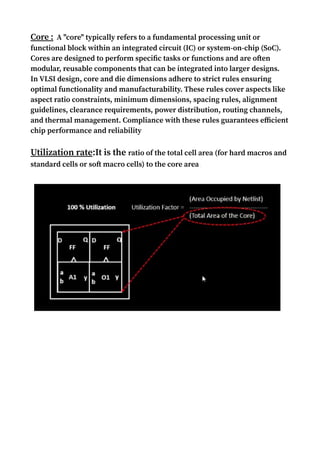 Core : A "core" typically refers to a fundamental processing unit or
functional block within an integrated circuit (IC) or system-on-chip (SoC).
Cores are designed to perform specific tasks or functions and are often
modular, reusable components that can be integrated into larger designs.
In VLSI design, core and die dimensions adhere to strict rules ensuring
optimal functionality and manufacturability. These rules cover aspects like
aspect ratio constraints, minimum dimensions, spacing rules, alignment
guidelines, clearance requirements, power distribution, routing channels,
and thermal management. Compliance with these rules guarantees efficient
chip performance and reliability
Utilization rate:It is the ratio of the total cell area (for hard macros and
standard cells or soft macro cells) to the core area.
 