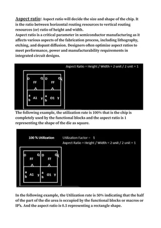 Aspect ratio: Aspect ratio will decide the size and shape of the chip. It
is the ratio between horizontal routing resources to vertical routing
resources (or) ratio of height and width.
Aspect ratio is a critical parameter in semiconductor manufacturing as it
affects various aspects of the fabrication process, including lithography,
etching, and dopant diffusion. Designers often optimize aspect ratios to
meet performance, power and manufacturability requirements in
integrated circuit designs.
The following example, the utilization rate is 100% that is the chip is
completely used by the functional blocks and the aspect ratio is 1
representing the shape of the die as square.
In the following example, the Utilization rate is 50% indicating that the half
of the part of the die area is occupied by the functional blocks or macros or
IP’s. And the aspect ratio is 0.5 representing a rectangle shape.
 