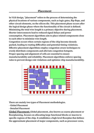 Placement
In VLSI design, "placement" refers to the process of determining the
physical locations of various components, such as logic gates, flip-flops, and
other circuit elements, on the silicon die. This placement phase occurs after
the logical design phase where the functionality of the circuit is defined.
Minimizing the total wire length is a primary objective during placement.
Shorter interconnects lead to reduced signal delays and power
consumption. Placement algorithms aim to place related components close
to each other to minimize wire length.
Congestion occurs when certain regions of the chip become densely
packed, leading to routing difficulties and potential timing violations.
Effective placement algorithms employ congestion-aware techniques to
evenly distribute components and alleviate congestion hotspots.
Proper spacing and alignment of cells are essential to ensure
manufacturability and reliability. Placement algorithms enforce spacing
rules to prevent design rule violations and optimize chip manufacturability.
There are mainly two types of Placement methodologies.
- Global Placement
- Detailed Placement
Global Placement: Global placement, also known as coarse placement or
floorplanning, focuses on allocating large functional blocks or macros to
specific regions of the chip. It establishes a high-level floorplan that defines
the approximate placement of major components, such as processor cores,
 