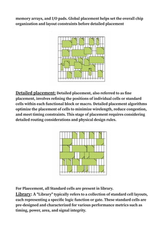 memory arrays, and I/O pads. Global placement helps set the overall chip
organization and layout constraints before detailed placement
Detailed placement: Detailed placement, also referred to as fine
placement, involves refining the positions of individual cells or standard
cells within each functional block or macro. Detailed placement algorithms
optimize the placement of cells to minimize wirelength, reduce congestion,
and meet timing constraints. This stage of placement requires considering
detailed routing considerations and physical design rules.
For Plaecement, all Standard cells are present in library.
Library: A "Library" typically refers to a collection of standard cell layouts,
each representing a specific logic function or gate. These standard cells are
pre-designed and characterized for various performance metrics such as
timing, power, area, and signal integrity.
 