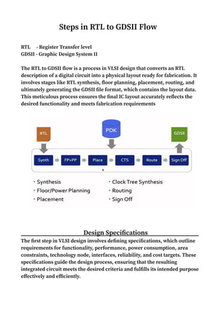 Steps in RTL to GDSII Flow
RTL - Register Transfer level
GDSII - Graphic Design System II
The RTL to GDSII flow is a process in VLSI design that converts an RTL
description of a digital circuit into a physical layout ready for fabrication. It
involves stages like RTL synthesis, floor planning, placement, routing, and
ultimately generating the GDSII file format, which contains the layout data.
This meticulous process ensures the final IC layout accurately reflects the
desired functionality and meets fabrication requirements
Design Specifications
The first step in VLSI design involves defining specifications, which outline
requirements for functionality, performance, power consumption, area
constraints, technology node, interfaces, reliability, and cost targets. These
specifications guide the design process, ensuring that the resulting
integrated circuit meets the desired criteria and fulfills its intended purpose
effectively and efficiently.
 