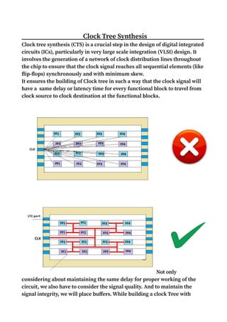 Clock Tree Synthesis
Clock tree synthesis (CTS) is a crucial step in the design of digital integrated
circuits (ICs), particularly in very large scale integration (VLSI) design. It
involves the generation of a network of clock distribution lines throughout
the chip to ensure that the clock signal reaches all sequential elements (like
flip-flops) synchronously and with minimum skew.
It ensures the building of Clock tree in such a way that the clock signal will
have a same delay or latency time for every functional block to travel from
clock source to clock destination at the functional blocks.
Not only
considering about maintaining the same delay for proper working of the
circuit, we also have to consider the signal quality. And to maintain the
signal integrity, we will place buffers. While building a clock Tree with
 
