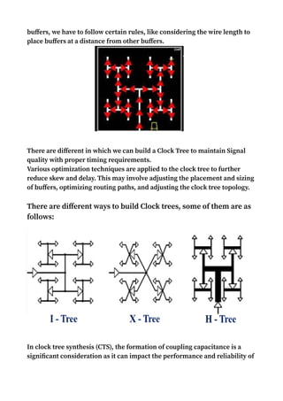 buffers, we have to follow certain rules, like considering the wire length to
place buffers at a distance from other buffers.
There are different in which we can build a Clock Tree to maintain Signal
quality with proper timing requirements.
Various optimization techniques are applied to the clock tree to further
reduce skew and delay. This may involve adjusting the placement and sizing
of buffers, optimizing routing paths, and adjusting the clock tree topology.
There are different ways to build Clock trees, some of them are as
follows:
In clock tree synthesis (CTS), the formation of coupling capacitance is a
significant consideration as it can impact the performance and reliability of
 