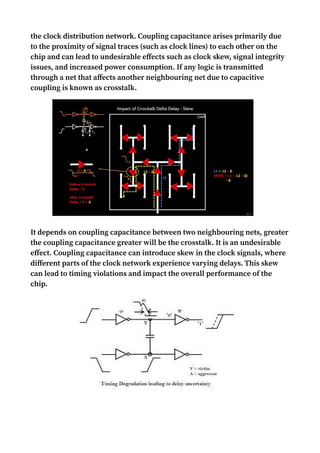 the clock distribution network. Coupling capacitance arises primarily due
to the proximity of signal traces (such as clock lines) to each other on the
chip and can lead to undesirable effects such as clock skew, signal integrity
issues, and increased power consumption. If any logic is transmitted
through a net that affects another neighbouring net due to capacitive
coupling is known as crosstalk.
It depends on coupling capacitance between two neighbouring nets, greater
the coupling capacitance greater will be the crosstalk. It is an undesirable
effect. Coupling capacitance can introduce skew in the clock signals, where
different parts of the clock network experience varying delays. This skew
can lead to timing violations and impact the overall performance of the
chip.
 