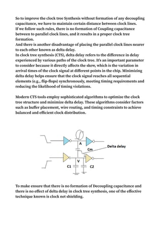 So to improve the clock tree Synthesis without formation of any decoupling
capacitance, we have to maintain certain distance between clock lines.
If we follow such rules, there is no formation of Coupling capacitance
between to parallel clock lines, and it results in a proper clock tree
formation.
And there is another disadvantage of placing the parallel clock lines nearer
to each other known as delta delay.
In clock tree synthesis (CTS), delta delay refers to the difference in delay
experienced by various paths of the clock tree. It's an important parameter
to consider because it directly affects the skew, which is the variation in
arrival times of the clock signal at different points in the chip. Minimizing
delta delay helps ensure that the clock signal reaches all sequential
elements (e.g., flip-flops) synchronously, meeting timing requirements and
reducing the likelihood of timing violations.
Modern CTS tools employ sophisticated algorithms to optimize the clock
tree structure and minimize delta delay. These algorithms consider factors
such as buffer placement, wire routing, and timing constraints to achieve
balanced and efficient clock distribution.
To make ensure that there is no formation of Decoupling capacitance and
there is no effect of delta delay in clock tree synthesis, one of the effective
technique known is clock net shielding.
 