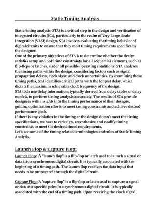 Static Timing Analysis
Static timing analysis (STA) is a critical step in the design and verification of
integrated circuits (ICs), particularly in the realm of Very Large-Scale
Integration (VLSI) design. STA involves evaluating the timing behavior of
digital circuits to ensure that they meet timing requirements specified by
the designer.
One of the primary objectives of STA is to determine whether the design
satisfies setup and hold time constraints for all sequential elements, such as
flip-flops or latches, under all possible operating conditions. STA analyzes
the timing paths within the design, considering factors such as signal
propagation delays, clock skew, and clock uncertainties. By examining these
timing paths, STA identifies critical paths with the longest delay, which
dictate the maximum achievable clock frequency of the design.
STA tools use delay information, typically derived from delay tables or delay
models, to perform timing analysis accurately. The results of STA provide
designers with insights into the timing performance of their designs,
guiding optimization efforts to meet timing constraints and achieve desired
performance goals.
If there is any violation in the timing or the design doesn’t meet the timing
specifications, we have to redesign, resynthesize and modify timing
constraints to meet the desired timed requirements.
Let’s see some of the timing related terminologies and rules of Static Timing
Analysis.
Launch Flop & Capture Flop:
Launch Flop: A "launch flop" is a flip-flop or latch used to launch a signal or
data into a synchronous digital circuit. It is typically associated with the
beginning of a timing path. The launch flop receives the data input that
needs to be propagated through the digital circuit.
Capture Flop: A "capture flop" is a flip-flop or latch used to capture a signal
or data at a specific point in a synchronous digital circuit. It is typically
associated with the end of a timing path. Upon receiving the clock signal,
 