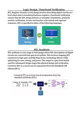 Logic Design / Functional Verification
RTL (Register Transfer Level) design involves describing digital circuits at a
level where data is transferred between registers. Functional verification
ensures that the RTL design behaves as intended. Simulations, primarily
used for verification, involve test benches with stimuli and expected
responses. RTL is specified in either of the following languages.
RTL Synthesis
RTL synthesis is a key stage in VLSI design where RTL descriptions of digital
circuits are converted into gate-level netlists. This involves mapping RTL
constructs to logic gates and flip-flops from a technology library while
optimizing for area, timing, and power. The output is a gate-level netlist
used for subsequent design stages like physical design and verification.
Convertes RTL to a circuit out of components from the Standard cell
Library(SCL).
 