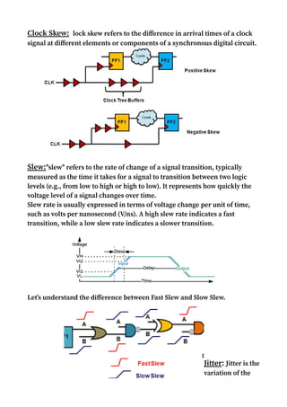 Clock Skew:Clock skew refers to the difference in arrival times of a clock
signal at different elements or components of a synchronous digital circuit.
Slew:"slew" refers to the rate of change of a signal transition, typically
measured as the time it takes for a signal to transition between two logic
levels (e.g., from low to high or high to low). It represents how quickly the
voltage level of a signal changes over time.
Slew rate is usually expressed in terms of voltage change per unit of time,
such as volts per nanosecond (V/ns). A high slew rate indicates a fast
transition, while a low slew rate indicates a slower transition.
Let’s understand the difference between Fast Slew and Slow Slew.
Jitter: Jitter is the
variation of the
 