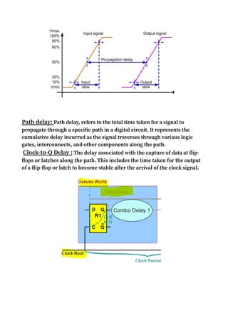 Path delay: Path delay, refers to the total time taken for a signal to
propagate through a specific path in a digital circuit. It represents the
cumulative delay incurred as the signal traverses through various logic
gates, interconnects, and other components along the path.
Clock-to-Q Delay : The delay associated with the capture of data at flip-
flops or latches along the path. This includes the time taken for the output
of a flip-flop or latch to become stable after the arrival of the clock signal.
 