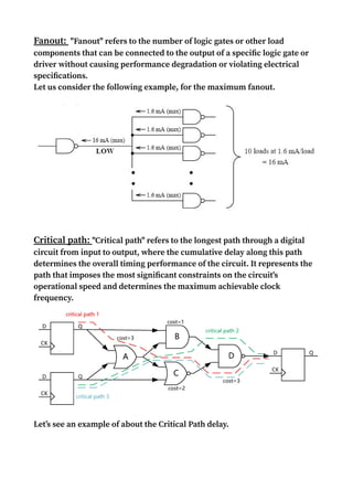 Fanout: "Fanout" refers to the number of logic gates or other load
components that can be connected to the output of a specific logic gate or
driver without causing performance degradation or violating electrical
specifications.
Let us consider the following example, for the maximum fanout.
Critical path: "Critical path" refers to the longest path through a digital
circuit from input to output, where the cumulative delay along this path
determines the overall timing performance of the circuit. It represents the
path that imposes the most significant constraints on the circuit's
operational speed and determines the maximum achievable clock
frequency.
Let’s see an example of about the Critical Path delay.
 