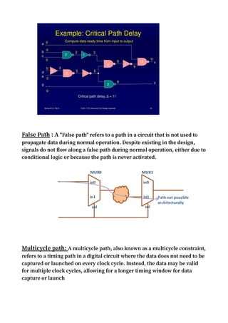 False Path : A "False path" refers to a path in a circuit that is not used to
propagate data during normal operation. Despite existing in the design,
signals do not flow along a false path during normal operation, either due to
conditional logic or because the path is never activated.
Multicycle path: A multicycle path, also known as a multicycle constraint,
refers to a timing path in a digital circuit where the data does not need to be
captured or launched on every clock cycle. Instead, the data may be valid
for multiple clock cycles, allowing for a longer timing window for data
capture or launch
 