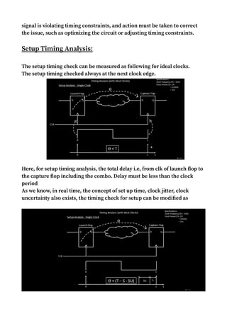 signal is violating timing constraints, and action must be taken to correct
the issue, such as optimizing the circuit or adjusting timing constraints.
Setup Timing Analysis:
The setup timing check can be measured as following for ideal clocks.
The setup timing checked always at the next clock edge.
Here, for setup timing analysis, the total delay i.e, from clk of launch flop to
the capture flop including the combo. Delay must be less than the clock
period
As we know, in real time, the concept of set up time, clock jitter, clock
uncertainty also exists, the timing check for setup can be modified as
 