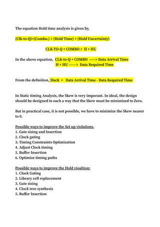 The equation Hold time analysis is given by,
(Clk-to-Q)+(Combo.) > (Hold Time) + (Hold Uncertainty)
CLK-TO-Q + COMBO > H + HU
In the above equation, CLK-to-Q + COMBO -----> Data Arrival Time
H + HU ------> Data Required Time
From the definition, Slack = Data Arrival Time - Data Required Time
In Static timing Analysis, the Skew is very imporant. In ideal, the design
should be designed in such a way that the Skew must be minimized to Zero.
But in practical case, it is not possible, we have to minimize the Skew nearer
to 0.
Possible ways to improve the Set up violations.
1. Gate sizing and Insertion
2. Clock gating
3. Timing Constraints Optimization
4. Adjust Clock timing
5. Buffer Insertion
6. Optimize timing paths
Possible ways to improve the Hold vioaltion:
1. Clock Gating
2. Library cell replacement
3. Gate sizing
4. Clock tree synthesis
5. Buffer Insertion
 